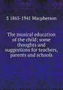 The musical education of the child; some thoughts and suggestions for teachers, parents and schools - S 1865-1941 Macpherson