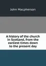 A history of the church in Scotland, from the earliest times down to the present day - John Macpherson