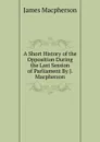 A Short History of the Opposition During the Last Session of Parliament By J. Macpherson. - James Macpherson