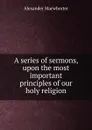 A series of sermons, upon the most important principles of our holy religion - Alexander Macwhorter