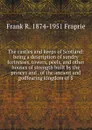 The castles and keeps of Scotland: being a description of sundry fortresses, towers, peels, and other houses of strength built by the princes and . of the ancient and godfearing kingdom of S - Frank R. 1874-1951 Fraprie