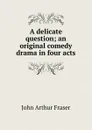 A delicate question; an original comedy drama in four acts - John Arthur Fraser