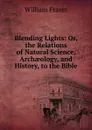 Blending Lights: Or, the Relations of Natural Science, Archaeology, and History, to the Bible - William Fraser