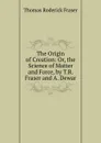 The Origin of Creation: Or, the Science of Matter and Force, by T.R. Fraser and A. Dewar - Thomas Roderick Fraser