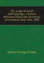 The scope of social anthropology; a lecture delivered before the University of Liverpool, May 14th, 1908 - James George Frazer