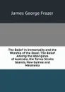 The Belief in Immortality and the Worship of the Dead: The Belief Among the Aborigines of Australia, the Torres Straits Islands, New Guinea and Melanesia - James George Frazer