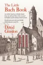 The Little Bach Book. An eclectic Omnibus of Notable Details about the Life and Times of the esteemed and highly respected Johann Sebastian Bach - David J Gordon