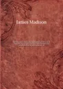 The papers of James Madison : purchased by order of Congress ; being his correspondence and reports of debates during the Congress of the Confederation, and his reports of debates in the Federal Convention : now published from the original manuscr... - Madison James