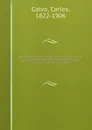 Coleccion historica completa de los tratdos, convenciones, capitulaciones, armistricios, y otros actos diplomaticos de todos los estados de la America Latina comprendidos entre el golfo de Mejico y el cabo de Hornos, desde el ano de 1493 hasta nue... - Carlos Calvo