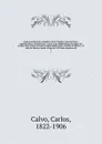 Coleccion historica completa de los tratdos, convenciones, capitulaciones, armistricios, y otros actos diplomaticos de todos los estados de la America Latina comprendidos entre el golfo de Mejico y el cabo de Hornos, desde el ano de 1493 hasta nue... - Carlos Calvo
