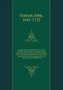 A journal of the life of that ancient servant of Christ, John Gratton: Giving an account of his exercises when young, and how he came to the knowledge of the truth, and was thereby raised up to preach the gospel; as also his labours, travels and s... - John Gratton