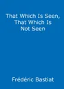 That Which Is Seen, That Which Is Not Seen. The Broken Window Fallacy, and Other Articles by Frederic Bastiat - Frederic Bastiat