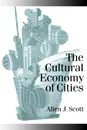 The Cultural Economy of Cities. Essays on the Geography of Image-Producing Industries - Allen J. Scott, Scott