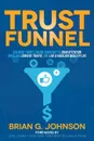 Trust Funnel. Leverage Today's Online Currency to Grab Attention, Drive and Convert Traffic, and Live a Fabulous Wealthy Life - Brian G. Johnson