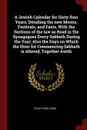 A Jewish Calendar for Sixty-four Years, Detailing the new Moons, Festivals, and Fasts, With the Sections of the law as Read in the Synagogues Every Sabbath During the Year; Also the Days on Which the Hour for Commencing Sabbath is Altered; Togethe... - Elias Hiam Lindo