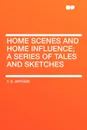 Home Scenes and Home Influence; a series of tales and sketches - T. S. Arthur