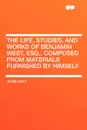 The Life, Studies, and Works of Benjamin West, Esq.. Composed from Materials Furnished by Himself - John Galt