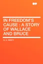 In Freedom's Cause. a Story of Wallace and Bruce - G. A. Henty