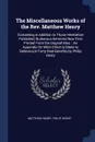 The Miscellaneous Works of the Rev. Matthew Henry. Containing in Addition to Those Heretofore Published, Numerous Sermons Now First Printed From the Original Mss. : An Appendix On What Christ Is Made to Believers,in Forty Real Benefits,by Philip H... - Matthew Henry, Philip Henry