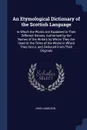 An Etymological Dictionary of the Scottish Language. In Which the Words Are Explained in Their Different Senses, Authorised by the Names of the Writers by Whom They Are Used Or the Titles of the Works in Which They Occur, and Deduced From Their Or... - John Jamieson