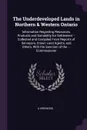 The Underdeveloped Lands in Northern & Western Ontario. Information Regarding Resources, Products and Suitability for Settlement -- Collected and Compiled From Reports of Serveyors, Crown Land Agents, and Others, With the Sanction of the ... Commi... - A Kirkwood