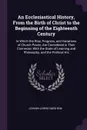 An Ecclesiastical History, From the Birth of Christ to the Beginning of the Eighteenth Century. In Which the Rise, Progress, and Variations of Church Power, Are Considered in Their Connexion With the State of Learning and Philosophy, and the Polit... - Johann Lorenz Mosheim
