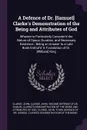 A Defence of Dr. .Samuel. Clarke's Demonstration of the Being and Attributes of God. Wherein is Particularly Consider'd the Nature of Space, Duration, and Necessary Existence ; Being an Answer to a Late Book Entitul'd 'A Translation of Dr. .Willia... - John Clarke