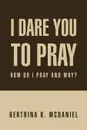 I Dare You to Pray. How Do I Pray and Why? - Bertrina K. McDaniel