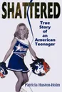 Shattered. True Story of an American Teenager - Patricia Huston-Holm