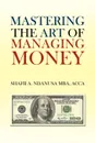 Mastering the Art of Managing Money. Secrets for Success In the Management of Personal And Corporate Finances - Shafii A. Ndanusa ACCA MBA