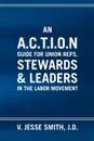 An A.C.T.I.O.N Guide for Union Reps, Stewards & Leaders in the Labor Movement - V. Jesse J. D. Smith