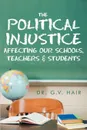 The Political Injustice Affecting Our Schools, Teachers and Students. Affecting Our Schools, Teachers and Students - G. V. Hair, Dr G. V. Hair