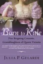 Born to Rule. Five Reigning Consorts, Granddaughters of Queen Victoria - Julia P. Gelardi