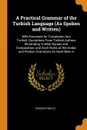 A Practical Grammar of the Turkish Language (As Spoken and Written). With Exercises for Translation Into Turkish, Quotations From Turkish Authors Illustrating Turkish Syntax and Composition, and Such Rules of the Arabic and Persian Grammars As Hav... - Charles Wells