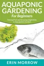 Aquaponic Gardening For Beginners. Raising Fish and Growing Vegetables in Aquaponics Garden - Erin Morrow