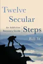 Twelve Secular Steps. An Addiction Recovery Guide - Bill W