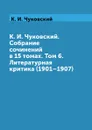 К. И. Чуковский. Собрание сочинений в 15 томах. Том 6. Литературная критика (1901.1907) - К. И. Чуковский