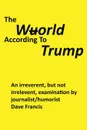 The Wuorld According to Trump. An Irreverent, but Not Irrelevent, Examination by Journalist/Humorist Dave Francis - Dave Francis