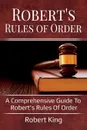 Robert's Rules of Order. A comprehensive guide to Robert's Rules of Order - King Robert
