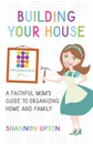 Building Your House. A Faithful Mom's Guide to Organizing Home and Family - Shannon Upton