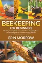 Beekeeping For Beginners. The Beginning Beekeepers Guide on Keeping Bees, Maintaining Hives and Harvesting Honey - Erin Morrow