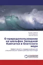 О природопользовании на шельфах Западной Камчатки и Охотского моря - Эдуард Ширков,Елена Ширкова, Максим Дьяков