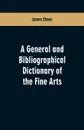 A general and bibliographical dictionary of the fine arts. Containing explanations of the principal terms used in the arts of painting, sculpture, architecture, and engraving, in all their various branches; historical sketches of the rise and prog... - James Elmes