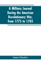 A military journal during the American revolutionary war, from 1775 to 1783; describing interesting events and transactions from this period; with numerous historical facts and anecdotes, from the original manuscript - James Thacher
