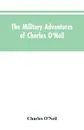 The Military Adventures of Charles O'Neil, Who Was a Soldier in the Army of Lord Wellington During the Memorable Peninsular War and the Continental Campaigns from 1811 to 1815 - Charles O'Neil