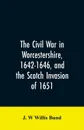 The Civil War in Worcestershire, 1642-1646, and the Scotch invasion of 1651 - J. W Willis Bund