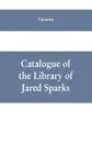 Catalogue of the Library of Jared Sparks; with a list of the historical manuscipts collected by him and now deposited in the library of harvard University - Unknown