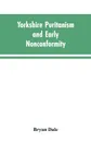 Yorkshire Puritanism and Early Nonconformity. Illustrated by the Lives of the Ejected Ministers, 1660 and 1662 - Bryan Dale