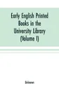 Early English printed books in the University Library, Cambridge (1475 to 1640) (Volume I) Caxton to F. Kingston - Unknown