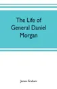 The life of General Daniel Morgan. of the Virginia line of the Army of the United States, with portions of his correspondence - James Graham